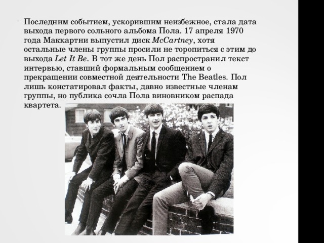 Последним событием, ускорившим неизбежное, стала дата выхода первого сольного альбома Пола. 17 апреля 1970 года Маккартни выпустил диск  McCartney , хотя остальные члены группы просили не торопиться с этим до выхода  Let It Be . В тот же день Пол распространил текст интервью, ставший формальным сообщением о прекращении совместной деятельности The Beatles. Пол лишь констатировал факты, давно известные членам группы, но публика сочла Пола виновником распада квартета.   