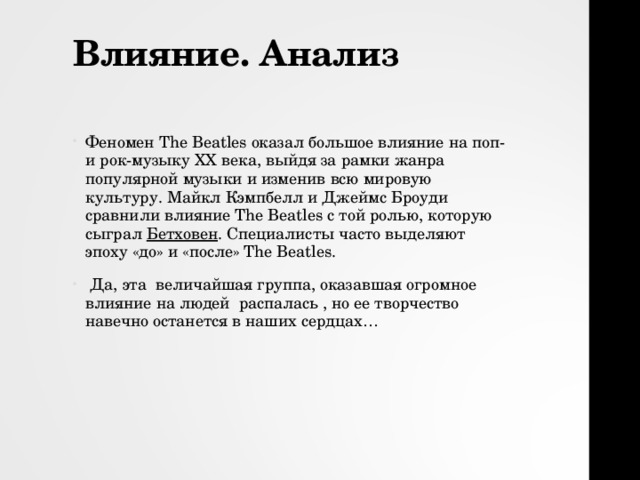 Влияние. Анализ   Феномен The Beatles оказал большое влияние на поп- и рок-музыку XX века, выйдя за рамки жанра популярной музыки и изменив всю мировую культуру. Майкл Кэмпбелл и Джеймс Броуди сравнили влияние The Beatles с той ролью, которую сыграл  Бетховен . Специалисты часто выделяют эпоху «до» и «после» The Beatles.  Да, эта величайшая группа, оказавшая огромное влияние на людей распалась , но ее творчество навечно останется в наших сердцах… 
