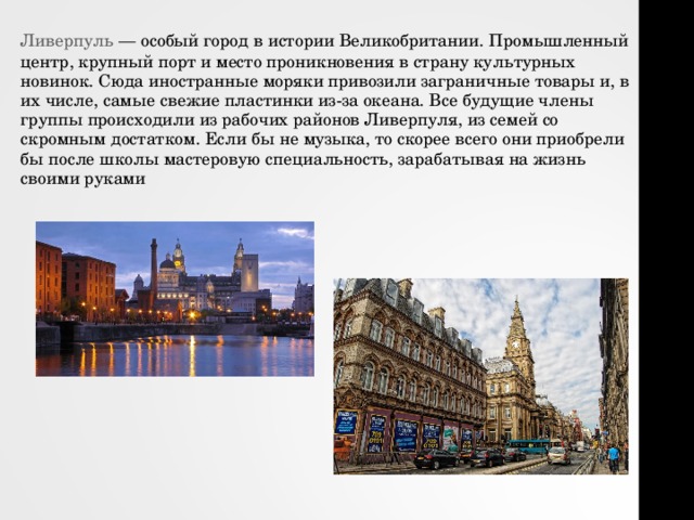 Ливерпуль  — особый город в истории Великобритании. Промышленный центр, крупный порт и место проникновения в страну культурных новинок. Сюда иностранные моряки привозили заграничные товары и, в их числе, самые свежие пластинки из-за океана. Все будущие члены группы происходили из рабочих районов Ливерпуля, из семей со скромным достатком. Если бы не музыка, то скорее всего они приобрели бы после школы мастеровую специальность, зарабатывая на жизнь своими руками 