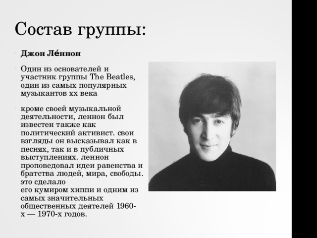 Состав группы: Джон Ле́ннон   Один из основателей и участник группы   The  Beatles , один из самых популярных музыкантов xx века  кроме своей музыкальной деятельности, леннон был известен также как политический активист. свои взгляды он высказывал как в песнях, так и в публичных выступлениях. леннон проповедовал идеи равенства и братства людей, мира, свободы. это сделало его кумиром хиппи и одним из самых значительных общественных деятелей 1960-х — 1970-х годов. 