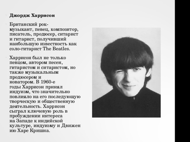 Джордж Харрисон Британский рок-музыкант, певец, композитор, писатель, продюсер, ситарист и гитарист, получивший наибольшую известность как соло-гитарист The Beatles. Харрисон был не только певцом, автором песен, гитаристом и ситаристом, но также музыкальным продюсером и новатором. В 1960-е годы Харрисон принял индуизм, что значительно повлияло на его последующую творческую и общественную деятельность. Харрисон сыграл ключевую роль в пробуждении интереса на Западе к индийской культуре, индуизму и Движению Харе Кришна.   