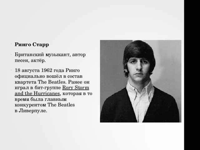 Ринго Старр Британский музыкант, автор песен, актёр. 18 августа 1962 года Ринго официально вошёл в состав квартета The Beatles. Ранее он играл в бит-группе  Rory Stor m and the Hurricanes , которая в то время была главным конкурентом The Beatles в Ливерпуле. 