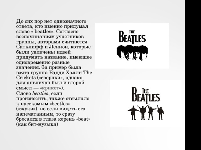 До сих пор нет однозначного ответа, кто именно придумал слово « beatles ». Согласно воспоминаниям участников группы, авторами считаются Сатклифф и Леннон, которые были увлечены идеей придумать название, имеющее одновременно разные значения. За пример была взята группа Бадди Холли The Crickets («сверчки», однако для англичан был и второй смысл — « крикет »). Слово  beatles , если произносить, также отсылало к насекомым «beetles» («жуки»), но если видеть его напечатанным, то сразу бросался в глаза корень «beat» (как бит-музыка) 
