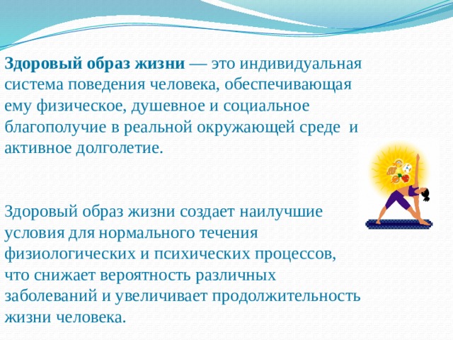 Здоровый образ жизни — это индивидуальная система поведения человека, обеспечивающая ему физическое, душевное и социальное благополучие в реальной окружающей среде и активное долголетие. Здоровый образ жизни создает наилучшие условия для нормального течения физиологических и психических процессов, что снижает вероятность различных заболеваний и увеличивает продолжительность жизни человека. 
