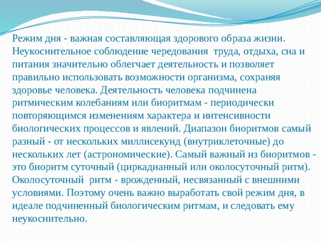 Режим дня - важная составляющая здорового образа жизни. Неукоснительное соблюдение чередования труда, отдыха, сна и питания значительно облегчает деятельность и позволяет правильно использовать возможности организма, сохраняя здоровье человека. Деятельность человека подчинена ритмическим колебаниям или биоритмам - периодически повторяющимся изменениям характера и интенсивности биологических процессов и явлений. Диапазон биоритмов самый разный - от нескольких миллисекунд (внутриклеточные) до нескольких лет (астрономические). Самый важный из биоритмов - это биоритм суточный (циркадианный или околосуточный ритм). Околосуточный ритм - врожденный, несвязанный с внешними условиями. Поэтому очень важно выработать свой режим дня, в идеале подчиненный биологическим ритмам, и следовать ему неукоснительно. 