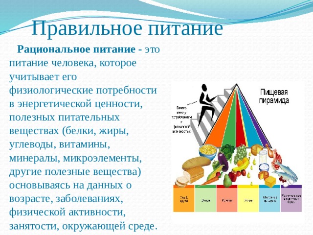Правильное питание  Рациональное питание - это питание человека, которое учитывает его физиологические потребности в энергетической ценности, полезных питательных веществах (белки, жиры, углеводы, витамины, минералы, микроэлементы, другие полезные вещества) основываясь на данных о возрасте, заболеваниях, физической активности, занятости, окружающей среде. 