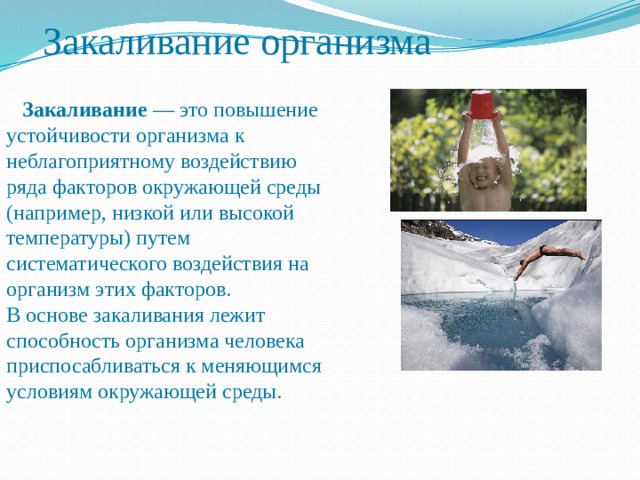 Закаливание организма  Закаливание — это повышение устойчивости организма к неблагоприятному воздействию ряда факторов окружающей среды (например, низкой или высокой температуры) путем систематического воздействия на организм этих факторов. В основе закаливания лежит способность организма человека приспосабливаться к меняющимся условиям окружающей среды. 