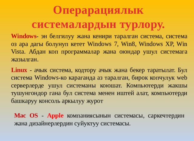 Операрациялык системалардын турлору.   Windows - эн белгилуу жана кенири таралган система, система оз ара дагы болунуп кетет Windows 7, Win8, Windows XP, Win Vista. Абдан коп программалар жана оюндар ушул системага жазылган. Linux - ачык система, кодтору ачык жана бекер таратылат. Бул система Windows-ко караганда аз таралган, бирок копчулук web серверлерде ушул системаны коюшат. Компьютерди жакшы тушунгондор гана бул система менен иштей алат, компьютерди башкаруу консоль аркылуу журот Mac OS - Apple компаниясынын системасы, саркечтердин жана дизайнерлердин суйуктуу системасы. 