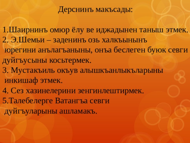 Дерснинъ макъсады: 1.Шаирнинъ омюр ёлу ве иджадынен таныш этмек. 2. Э.Шемьи – заденинъ озь халкъынынъ  юрегини анълагъаныны, онъа беслеген буюк севги дуйгъусыны косьтермек. 3. Мустакъиль окъув алышкъанлыкъларыны  инкишаф этмек. 4. Сез хазинелерини зенгинлештирмек. 5.Талебелерге Ватангъа севги  дуйгъуларыны ашламакъ. 