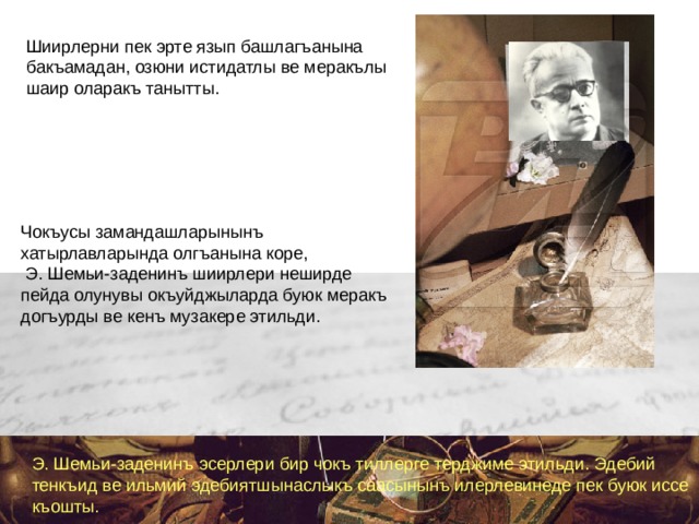 Шиирлерни пек эрте язып башлагъанына бакъамадан, озюни истидатлы ве меракълы шаир оларакъ танытты. Чокъусы замандашларынынъ хатырлавларында олгъанына коре,  Э. Шемьи-заденинъ шиирлери неширде пейда олунувы окъуйджыларда буюк меракъ догъурды ве кенъ музакере этильди. Э. Шемьи-заденинъ эсерлери бир чокъ тиллерге терджиме этильди. Эдебий тенкъид ве ильмий эдебиятшынаслыкъ саасынынъ илерлевинеде пек буюк иссе къошты.    