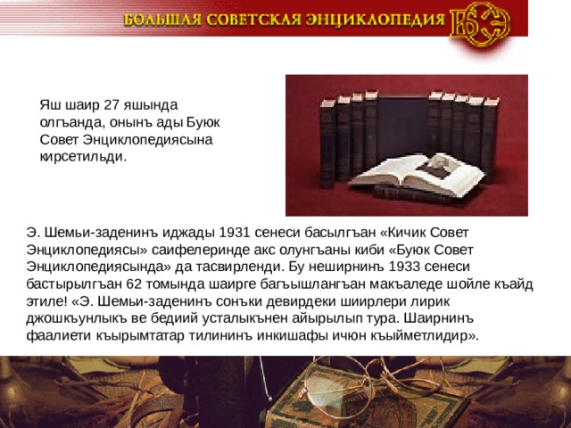 Яш шаир 27 яшында олгъанда, онынъ ады Буюк Совет Энциклопедиясына кирсетильди. Э. Шемьи-заденинъ иджады 1931 сенеси басылгъан «Кичик Совет Энциклопедиясы» саифелеринде акс олунгъаны киби «Буюк Совет Энциклопедиясында» да тасвирленди. Бу неширнинъ 1933 сенеси бастырылгъан 62 томында шаирге багъышлангъан макъаледе шойле къайд этиле! «Э. Шемьи-заденинъ сонъки девирдеки шиирлери лирик джошкъунлыкъ ве бедиий усталыкънен айырылып тура. Шаирнинъ фаалиети къырымтатар тилининъ инкишафы ичюн къыйметлидир».  