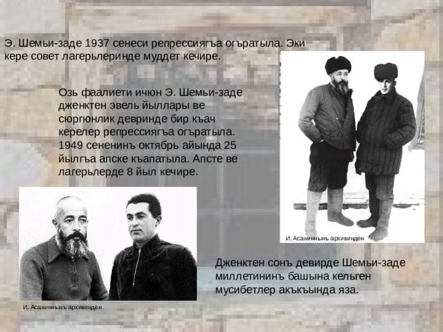 Э. Шемьи-заде 1937 сенеси репрессиягъа огъратыла. Эки кере совет лагерьлеринде муддет кечире. Озь фаалиети ичюн Э. Шемьи-заде дженктен эвель йыллары ве сюргюнлик девринде бир къач керелер репрессиягъа огъратыла. 1949 сененинъ октябрь айында 25 йылгъа апске къапатыла. Апсте ве лагерьлерде 8 йыл кечире.    И. Асаниннынъ архивинден Дженктен сонъ девирде Шемьи-заде миллетининъ башына кельген мусибетлер акъкъында яза. И. Асаниннынъ архивинден  