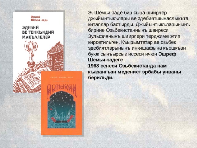 Э. Шемьи-заде бир сыра шиирлер джыйынтыкълары ве эдебиятшынаслыкъта китаплар бастырды. Джыйынтыкъларынынъ бирине Озьбекистаннынъ шаиреси Зульфиянынъ шиирлери терджиме этип кирсетильген. Къырымтатар ве озьбек эдебиятларынынъ инкишафына къошкъан буюк сынъырсыз иссеси ичюн Эшреф Шемьи-задеге 1968 сенеси Озьбекистанда нам къазангъан медениет эрбабы унваны берильди.     