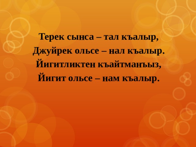 Терек сынса – тал къалыр, Джуйрек ольсе – нал къалыр. Йигитликтен къайтманъыз, Йигит ольсе – нам къалыр. 