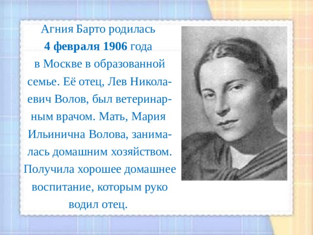 Агния Барто родилась 4 февраля 1906 года в Москве в образованной семье. Её отец, Лев Никола- евич Волов, был ветеринар- ным врачом. Мать, Мария Ильинична Волова, занима- лась домашним хозяйством. Получила хорошее домашнее воспитание, которым руко водил отец. 
