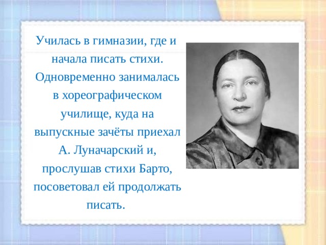  Училась в гимназии, где и начала писать стихи. Одновременно занималась в хореографическом училище, куда на выпускные зачёты приехал А. Луначарский и, прослушав стихи Барто, посоветовал ей продолжать писать. 