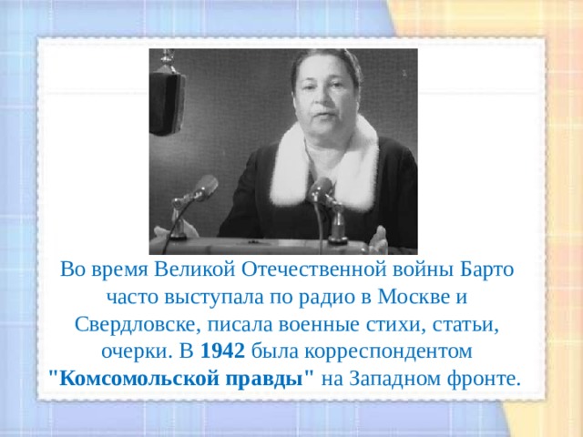 Во время Великой Отечественной войны Барто часто выступала по радио в Москве и Свердловске, писала военные стихи, статьи, очерки. В 1942 была корреспондентом 