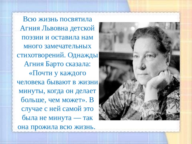 Всю жизнь посвятила Агния Львовна детской поэзии и оставила нам много замечательных стихотворений. Однажды Агния Барто сказала: «Почти у каждого человека бывают в жизни минуты, когда он делает больше, чем может». В случае с ней самой это была не минута — так она прожила всю жизнь. 