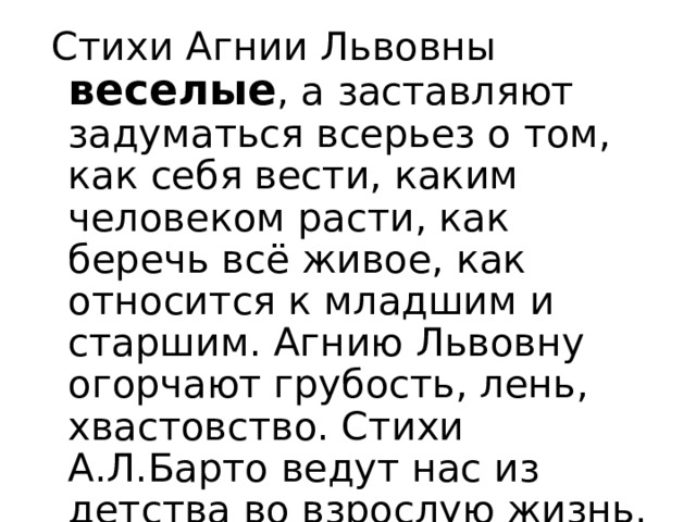  Стихи Агнии Львовны  веселые , а заставляют задуматься всерьез о том, как себя вести, каким человеком расти, как беречь всё живое, как относится к младшим и старшим. Агнию Львовну огорчают грубость, лень, хвастовство. Стихи А.Л.Барто ведут нас из детства во взрослую жизнь. Читайте произведения Агнии Львовны, учитесь жить у её героев и воспитывать свой характер.  