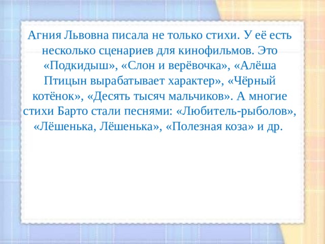 Агния Львовна писала не только стихи. У её есть несколько сценариев для кинофильмов. Это «Подкидыш», «Слон и верёвочка», «Алёша Птицын вырабатывает характер», «Чёрный котёнок», «Десять тысяч мальчиков». А многие стихи Барто стали песнями: «Любитель-рыболов», «Лёшенька, Лёшенька», «Полезная коза» и др. 