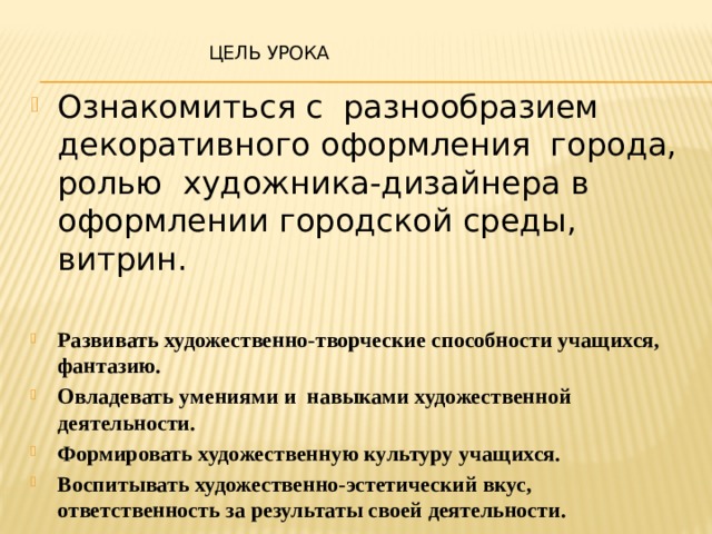  Цель урока Ознакомиться с разнообразием декоративного оформления города, ролью художника-дизайнера в оформлении городской среды, витрин. Развивать художественно-творческие способности учащихся, фантазию. Овладевать умениями и навыками художественной деятельности. Формировать художественную культуру учащихся. Воспитывать художественно-эстетический вкус, ответственность за результаты своей деятельности. 