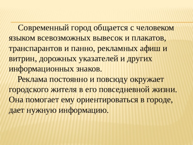  Современный город общается с человеком языком всевозможных вывесок и плакатов, транспарантов и панно, рекламных афиш и витрин, дорожных указателей и других информационных знаков.  Реклама постоянно и повсюду окружает городского жителя в его повседневной жизни. Она помогает ему ориентироваться в городе, дает нужную информацию. 
