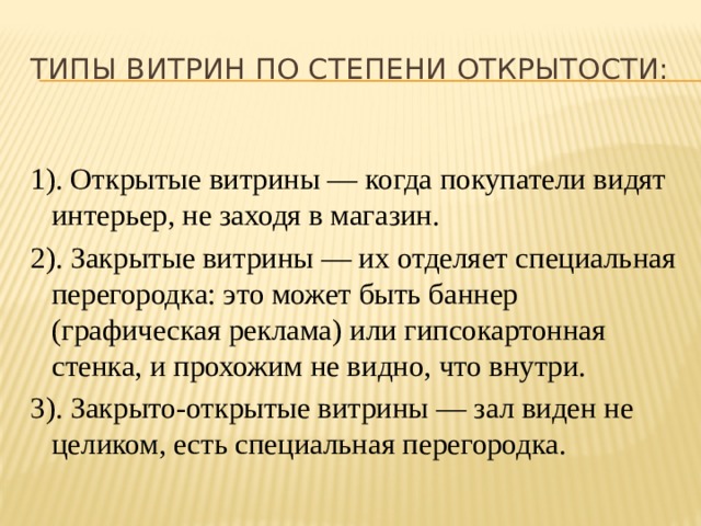 Типы витрин по степени открытости: 1). Открытые витрины — когда покупатели видят интерьер, не заходя в магазин. 2). Закрытые витрины — их отделяет специальная перегородка: это может быть баннер (графическая реклама) или гипсокартонная стенка, и прохожим не видно, что внутри. 3). Закрыто-открытые витрины — зал виден не целиком, есть специальная перегородка. 