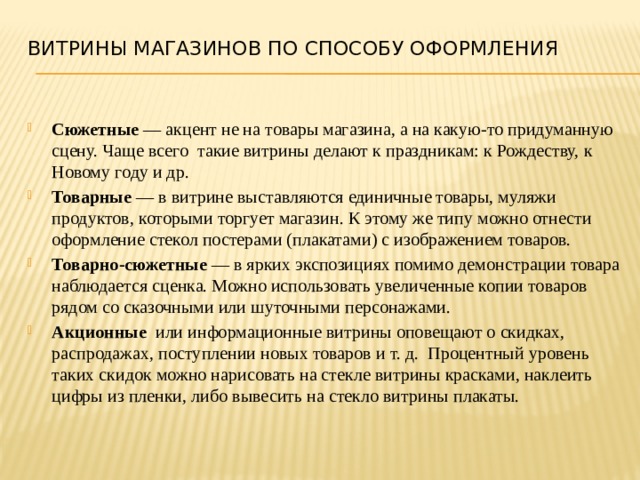 витрины магазинов По способу оформления    Сюжетные — акцент не на товары магазина, а на какую-то придуманную сцену. Чаще всего такие витрины делают к праздникам: к Рождеству, к Новому году и др. Товарные — в витрине выставляются единичные товары, муляжи продуктов, которыми торгует магазин. К этому же типу можно отнести оформление стекол постерами (плакатами) с изображением товаров. Товарно-сюжетные — в ярких экспозициях помимо демонстрации товара наблюдается сценка. Можно использовать увеличенные копии товаров рядом со сказочными или шуточными персонажами. Акционные или информационные витрины оповещают о скидках, распродажах, поступлении новых товаров и т. д. Процентный уровень таких скидок можно нарисовать на стекле витрины красками, наклеить цифры из пленки, либо вывесить на стекло витрины плакаты. 