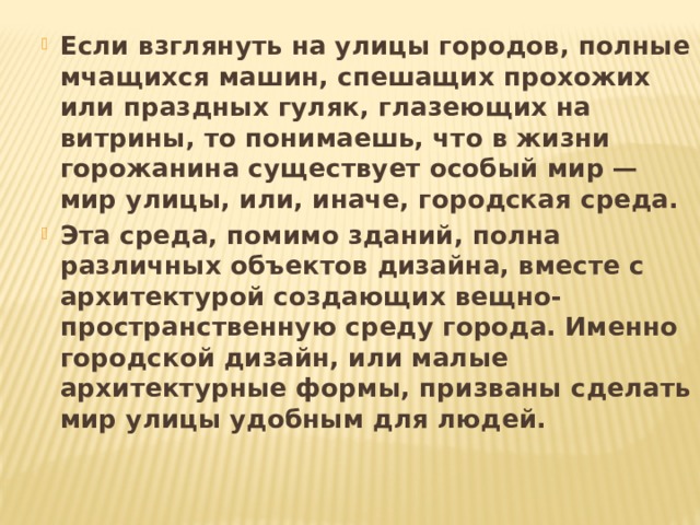 Если взглянуть на улицы городов, полные мчащихся машин, спешащих прохожих или праздных гуляк, глазеющих на витрины, то понимаешь, что в жизни горожанина существует особый мир — мир улицы, или, иначе, городская среда. Эта среда, помимо зданий, полна различных объектов дизайна, вместе с архитектурой создающих вещно-пространственную среду города. Именно городской дизайн, или малые архитектурные формы, призваны сделать мир улицы удобным для людей.  