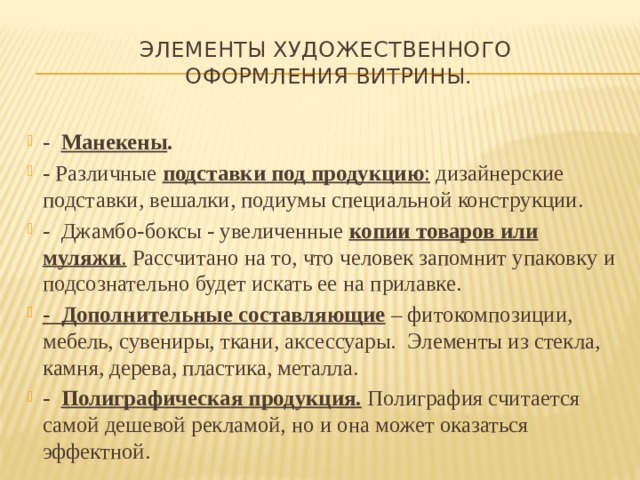 Элементы художественного  оформления витрины. - Манекены . - Различные  подставки под продукцию : дизайнерские подставки, вешалки, подиумы специальной конструкции. - Джамбо-боксы - увеличенные  копии товаров или муляжи . Рассчитано на то, что человек запомнит упаковку и подсознательно будет искать ее на прилавке. - Дополнительные составляющие  – фитокомпозиции, мебель, сувениры, ткани, аксессуары. Элементы из стекла, камня, дерева, пластика, металла. - Полиграфическая продукция.  Полиграфия считается самой дешевой рекламой, но и она может оказаться эффектной. 