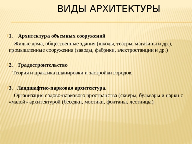  Виды архитектуры 1. Архитектура объемных сооружений  Жилые дома, общественные здания (школы, театры, магазины и др.), промышленные сооружения (заводы, фабрики, электростанции и др.) 2. Градостроительство   Теория и практика планировки и застройки городов.  3. Ландшафтно-парковая архитектура.  Организация садово-паркового пространства (скверы, бульвары и парки с «малой» архитектурой (беседки, мостики, фонтаны, лестницы). 