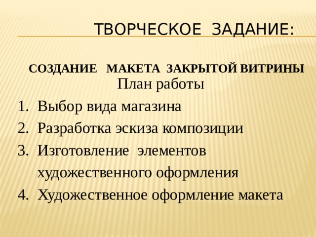  ТВОРЧЕСКОЕ ЗАДАНИЕ:   Создание макета закрытой витрины План работы  1. Выбор вида магазина  2. Разработка эскиза композиции  3. Изготовление элементов  художественного оформления  4. Художественное оформление макета 