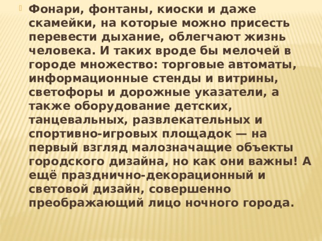Фонари, фонтаны, киоски и даже скамейки, на которые можно присесть перевести дыхание, облегчают жизнь человека. И таких вроде бы мелочей в городе множество: торговые автоматы, информационные стенды и витрины, светофоры и дорожные указатели, а также оборудование детских, танцевальных, развлекательных и спортивно-игровых площадок — на первый взгляд малозначащие объекты городского дизайна, но как они важны! А ещё празднично-декорационный и световой дизайн, совершенно преображающий лицо ночного города . 