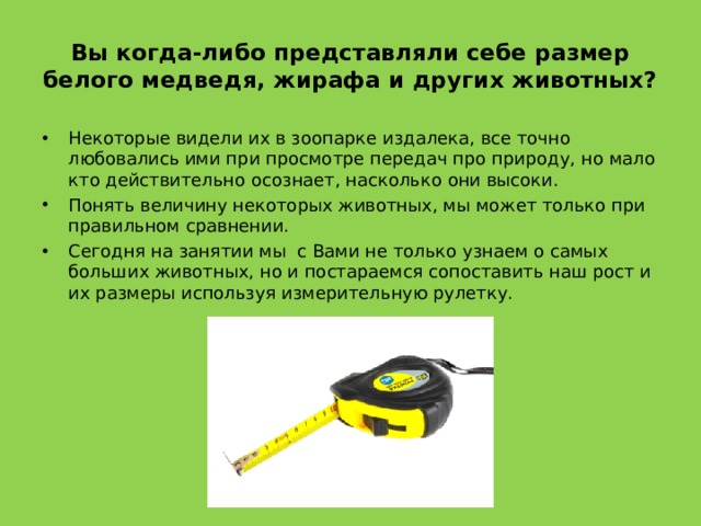 Вы когда-либо представляли себе размер белого медведя, жирафа и других животных? Некоторые видели их в зоопарке издалека, все точно любовались ими при просмотре передач про природу, но мало кто действительно осознает, насколько они высоки. Понять величину некоторых животных, мы может только при правильном сравнении. Сегодня на занятии мы с Вами не только узнаем о самых больших животных, но и постараемся сопоставить наш рост и их размеры используя измерительную рулетку. 