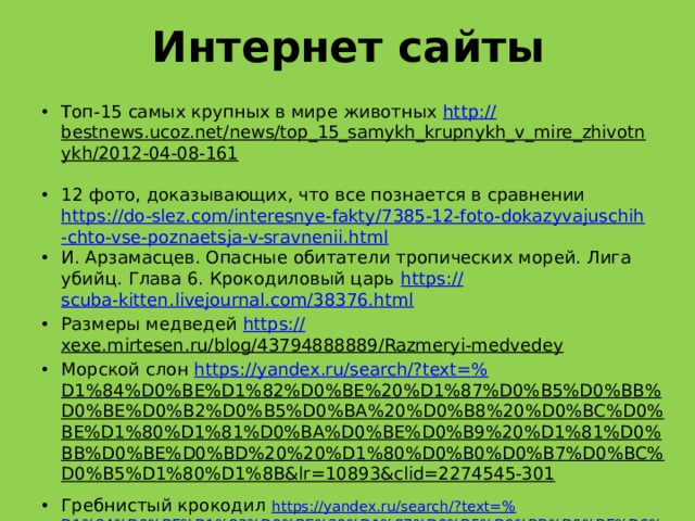 Интернет сайты Топ-15 самых крупных в мире животных http:// bestnews.ucoz.net/news/top_15_samykh_krupnykh_v_mire_zhivotnykh/2012-04-08-161  12 фото, доказывающих, что все познается в сравнении https://do-slez.com/interesnye-fakty/7385-12-foto-dokazyvajuschih-chto-vse-poznaetsja-v-sravnenii.html И. Арзамасцев. Опасные обитатели тропических морей. Лига убийц. Глава 6. Крокодиловый царь https:// scuba-kitten.livejournal.com/38376.html Размеры медведей https:// xexe.mirtesen.ru/blog/43794888889/Razmeryi-medvedey  Морской слон https://yandex.ru/search/?text=% D1%84%D0%BE%D1%82%D0%BE%20%D1%87%D0%B5%D0%BB%D0%BE%D0%B2%D0%B5%D0%BA%20%D0%B8%20%D0%BC%D0%BE%D1%80%D1%81%D0%BA%D0%BE%D0%B9%20%D1%81%D0%BB%D0%BE%D0%BD%20%20%D1%80%D0%B0%D0%B7%D0%BC%D0%B5%D1%80%D1%8B&lr=10893&clid=2274545-301  Гребнистый крокодил https://yandex.ru/search/?text=% D1%84%D0%BE%D1%82%D0%BE%20%D1%87%D0%B5%D0%BB%D0%BE%D0%B2%D0%B5%D0%BA%20%D0%B8%20%D0%B3%D1%80%D0%B5%D0%B1%D0%BD%D0%B8%D1%81%D1%82%D1%8B%D0%B9%20%D0%BA%D1%80%D0%BE%D0%BA%D0%BE%D0%B4%D0%B8%D0%BB%20%D1%80%D0%B0%D0%B7%D0%BC%D0%B5%D1%80%D1%8B&lr=10893&clid=2274545-301 Самое большое рукокрылое животное https://yandex.ru/search/?text=% D1%84%D0%BE%D1%82%D0%BE%20%D1%87%D0%B5%D0%BB%D0%BE%D0%B2%D0%B5%D0%BA%20%D0%B8%20%D0%BB%D0%B5%D1%82%D1%83%D1%87%D0%B0%D1%8F%20%D0%BB%D0%B8%D1%81%D0%B8%D1%86%D0%B0%20%D1%80%D0%B0%D0%B7%D0%BC%D0%B5%D1%80%D1%8B&lr=10893&clid=2274545-301  