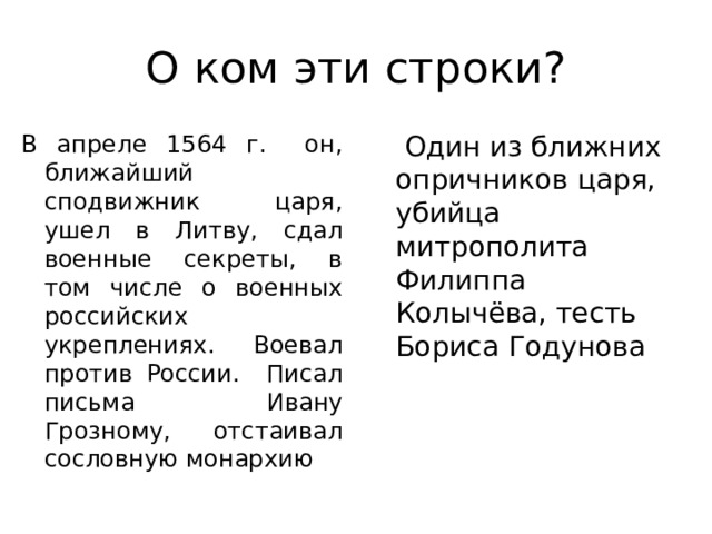 О ком эти строки? В апреле 1564 г. он, ближайший сподвижник царя, ушел в Литву, сдал военные секреты, в том числе о военных российских укреплениях. Воевал против России. Писал письма Ивану Грозному, отстаивал сословную монархию  Один из ближних опричников царя, убийца митрополита Филиппа Колычёва, тесть Бориса Годунова 