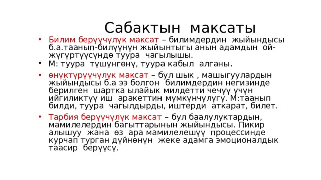 Сабактын максаты Билим берүүчүлүк максат – билимдердин жыйындысы б.а.таанып-билүүнүн жыйынтыгы анын адамдын ой-жүгүртүүсүндө туура чагылышы. М: туура түшүнгөнү, туура кабыл алганы . өнүктүрүүчүлүк максат – бул шык , машыгуулардын жыйындысы б.а ээ болгон билимдердин негизинде берилген шартка ылайык милдетти чечүү үчүн ийгиликтүү иш аракеттин мүмкүнчүлүгү. М:таанып билди, туура чагылдырды, иштерди аткарат, билет. Тарбия берүүчүлүк максат – бул баалулуктардын, мамилелердин багыттарынын жыйындысы. Пикир алышуу жана өз ара мамилелешүү процессинде курчап турган дүйнөнүн жеке адамга эмоционалдык таасир берүүсү. 