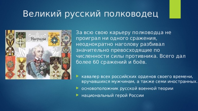 Великий русский полководец За всю свою карьеру полководца не проиграл ни одного сражения, неоднократно наголову разбивал значительно превосходящие по численности силы противника. Всего дал более 60 сражений и боёв. кавалер всех российских орденов своего времени, вручавшихся мужчинам, а также семи иностранных. основоположник русской военной теории национальный герой России 