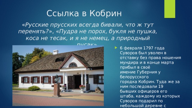 Ссылка в Кобрин « Русские прусских всегда бивали, что ж тут перенять? », « Пудра не порох, букля не пушка, коса не тесак, и я не немец, а природный русак ». 6 февраля 1797 года Суворов был уволен в отставку без права ношения мундира и в конце марта прибыл в своё имение Губерния у белорусского городка Кобрин. Туда же за ним последовали 19 бывших офицеров его штаба, каждому из которых Суворов подарил по небольшой деревне с крестьянами. 