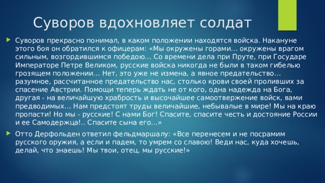 Суворов вдохновляет солдат Суворов прекрасно понимал, в каком положении находятся войска. Накануне этого боя он обратился к офицерам: «Мы окружены горами… окружены врагом сильным, возгордившимся победою… Со времени дела при Пруте, при Государе Императоре Петре Великом, русские войска никогда не были в таком гибелью грозящем положении… Нет, это уже не измена, а явное предательство… разумное, рассчитанное предательство нас, столько крови своей проливших за спасение Австрии. Помощи теперь ждать не от кого, одна надежда на Бога, другая - на величайшую храбрость и высочайшее самоотвержение войск, вами предводимых… Нам предстоят труды величайшие, небывалые в мире! Мы на краю пропасти! Но мы - русские! С нами Бог! Спасите, спасите честь и достояние России и ее Самодержца!.. Спасите сына его…» Отто Дерфольден ответил фельдмаршалу: «Все перенесем и не посрамим русского оружия, а если и падем, то умрем со славою! Веди нас, куда хочешь, делай, что знаешь! Мы твои, отец, мы русские!» 