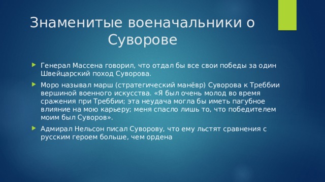 Знаменитые военачальники о Суворове Генерал Массена говорил, что отдал бы все свои победы за один Швейцарский поход Суворова. Моро называл марш (стратегический манёвр) Суворова к Треббии вершиной военного искусства. «Я был очень молод во время сражения при Треббии; эта неудача могла бы иметь пагубное влияние на мою карьеру; меня спасло лишь то, что победителем моим был Суворов».  Адмирал Нельсон писал Суворову, что ему льстят сравнения с русским героем больше, чем ордена 