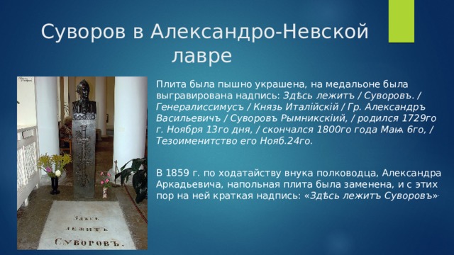  Суворов в Александро-Невской лавре Плита была пышно украшена, на медальоне была выгравирована надпись:  Здѣсь лежитъ / Суворовъ. / Генералиссимусъ / Князь Италійскій / Гр. Александръ Васильевичъ / Суворовъ Рымникскіий, / родился 1729го г. Ноября 13го дня, / скончался 1800го года Маѩ 6го, / Тезоименитство его Нояб.24го. В 1859 г. по ходатайству внука полководца, Александра Аркадьевича, напольная плита была заменена, и с этих пор на ней краткая надпись: « Здѣсь лежитъ Суворовъ » . 