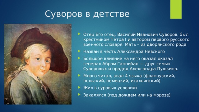 Суворов в детстве Отец Его отец, Василий Иванович Суворов, был крестником Петра I и автором первого русского военного словаря. Мать – из дворянского рода. Назван в честь Александра Невского Большое влияние на него оказал оказал генерал Абрам Ганнибал — друг семьи Суворовых и прадед Александра Пушкина. Много читал, знал 4 языка (французский, польский, немецкий, итальянский) Жил в суровых условиях Закалялся (под дождем или на морозе) 