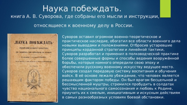 книга А. В. Суворова, где собраны его мысли и инструкции, относящиеся к военному делу в России.  Наука побеждать.   Суворов оставил огромное военно-теоретическое и практическое наследие, обогатил все области военного дела новыми выводами и положениями. Отбросив устаревшие принципы кордонной стратегии и линейной тактики, Суворов разработал и применил в полководческой практике более совершенные формы и способы ведения вооружённой борьбы, которые намного опередили свою эпоху и обеспечили русскому военному искусству ведущее место. Суворов создал передовую систему воспитания и обучения войск. В её основе лежало убеждение, что человек является решающим фактором победы. Он был врагом бесцельной и бессмысленной муштры, стремился пробудить в солдатах чувство национального самосознания и любовь к Родине, приучить их к смелым, инициативным и искусным действиям в самых разнообразных условиях боевой обстановки.  