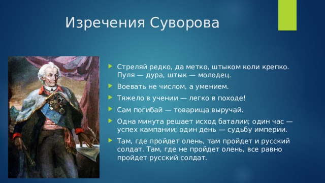 Изречения Суворова Стреляй редко, да метко, штыком коли крепко. Пуля — дура, штык — молодец. Воевать не числом, а умением. Тяжело в учении — легко в походе!  Сам погибай — товарища выручай. Одна минута решает исход баталии; один час — успех кампании; один день — судьбу империи. Там, где пройдет олень, там пройдет и русский солдат. Там, где не пройдет олень, все равно пройдет русский солдат. 
