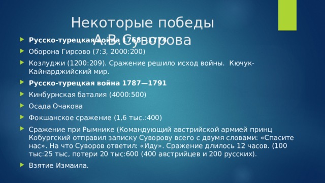 Некоторые победы А.В.Суворова Русско-турецкая война 1768—1774 Оборона Гирсово (7:3, 2000:200) Козлуджи (1200:209). Сражение решило исход войны.  Кючук- Кайнарджийский мир. Русско-турецкая война 1787—1791 Кинбурнская баталия (4000:500) Осада Очакова Фокшанское сражение (1,6 тыс.:400) Сражение при Рымнике (Командующий австрийской армией принц Кобургский отправил записку Суворову всего с двумя словами: «Спасите нас». На что Суворов ответил: «Иду». Сражение длилось 12 часов. (100 тыс:25 тыс, потери 20 тыс:600 (400 австрийцев и 200 русских). Взятие Измаила. 