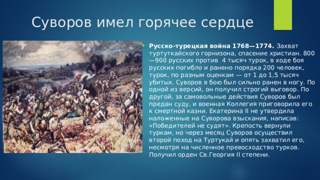 Суворов имел горячее сердце Русско-турецкая война 1768—1774. Захват туртуткайского горнизона, спасение христиан. 800—900 русских против 4 тысяч турок, в ходе боя русских погибло и ранено порядка 200 человек, турок, по разным оценкам — от 1 до 1,5 тысяч убитых. Суворов в бою был сильно ранен в ногу. По одной из версий, он получил строгий выговор. По другой, за самовольные действия Суворов был предан суду, и военная Коллегия приговорила его к смертной казни. Екатерина II не утвердила наложенные на Суворова взыскания, написав: «Победителей не судят». Крепость вернули туркам, но через месяц Суворов осуществил второй поход на Туртукай и опять захватил его, несмотря на численное превосходство турков. Получил орден Св.Георгия II степени. 