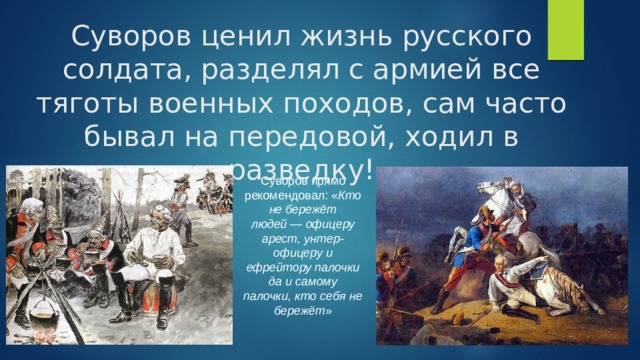 Суворов ценил жизнь русского солдата, разделял с армией все тяготы военных походов, сам часто бывал на передовой, ходил в разведку! Суворов прямо рекомендовал: « Кто не бережёт людей — офицеру арест, унтер-офицеру и ефрейтору палочки да и самому палочки, кто себя не бережёт » 
