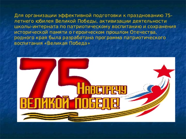Для организации эффективной подготовки к празднованию 75-летнего юбилея Великой Победы, активизации деятельности школы-интерната по патриотическому воспитанию и сохранения исторической памяти о героическом прошлом Отечества, родного края была разработана программа патриотического воспитания «Великая Победа» 