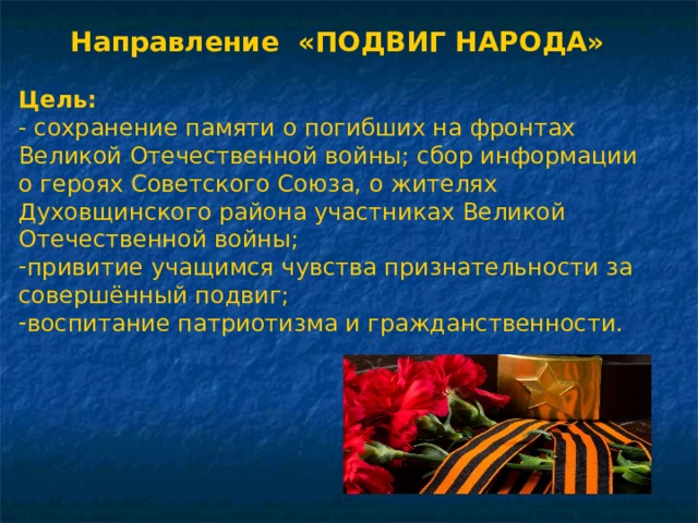 Направление «ПОДВИГ НАРОДА»  Цель:  - сохранение памяти о погибших на фронтах Великой Отечественной войны; сбор информации о героях Советского Союза, о жителях Духовщинского района участниках Великой Отечественной войны; привитие учащимся чувства признательности за совершённый подвиг; воспитание патриотизма и гражданственности. 